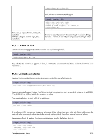 g.fillPolygon(x,y,x.length);



                                                    Il est possible de définir un objet Polygon.

                                                     Exemple ( code Java 1.1 ) :
                                                     int[] x={10,60,100,80,150,10};
                                                     int[] y={15,15,25,35,45,15};
                                                     Polygon p = new Polygon(x, y,x.length );
                                                     g.drawPolygon(p);



drawArc(x, y, largeur, hauteur, angle_deb,
angle_bal)                                          dessiner un arc d'ellipse inscrit dans un rectangle ou un carré. L'angle
fillArc(x, y, largeur, hauteur, angle_deb,          0 se situe à 3 heures. Il faut indiquer l'angle de début et l'angle balayé
angle_bal);



11.1.2. Le tracé de texte

La méthode drawString() permet d'afficher un texte aux coordonnées précisées

Exemple ( code Java 1.1 ) :
g.drawString(texte, x, y );



Pour afficher des nombres de type int ou float, il suffit de les concaténer à une chaîne éventuellement vide avec
l'opérateur +.




11.1.3. L'utilisation des fontes

La classe Font permet d'utiliser une police de caractères particulière pour affiche un texte.

Exemple ( code Java 1.1 ) :
Font fonte = new Font(" TimesRoman ",Font.BOLD,30);



Le constructeur de la classe Font est Font(String, int, int). Les paramètres sont : le nom de la police, le style (BOLD,
ITALIC, PLAIN ou 0,1,2) et la taille des caractères en points.

Pour associer plusieurs styles, il suffit de les additionner

Exemple ( code Java 1.1 ) :
Font.BOLD + Font.ITALIC



Si la police spécifiée n'existe pas, Java prend la fonte par défaut même si une autre a été spécifiée précédemment. Le
style et la taille seront tout de même adaptés. La méthode getName() de la classe Font retourne le nom de la fonte.

La méthode setFont() de la classe Graphics permet de changer la police d'affichage des textes

Exemple ( code Java 1.1 ) :
Font fonte = new Font("
TimesRoman ",Font.BOLD,30);
g.setFont(fonte);


Développons en Java                                                                                                         207
 