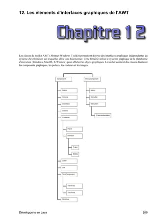 12. Les éléments d'interfaces graphiques de l'AWT




Les classes du toolkit AWT (Abstract Windows Toolkit) permettent d'écrire des interfaces graphiques indépendantes du
système d'exploitation sur lesquelles elles vont fonctionner. Cette librairie utilise le système graphique de la plateforme
d'exécution (Windows, MacOS, X-Window) pour afficher les objets graphiques. Le toolkit contient des classes décrivant
les composants graphiques, les polices, les couleurs et les images.




Développons en Java                                                                                                   209
 