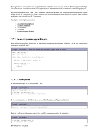 Le diagramme ci dessus définit une vue partielle de la hiérarchie des classes (les relations d'héritage) qu'il ne faut pas
confondre avec la hiérarchie interne à chaque application qui définit l'imbrication des différents composants graphiques.

Les deux classes principales d'AWT sont Component et Container. Chaque type d'objet de l'interface graphique est une
classe dérivée de Component. La classe Container, qui hérite de Component est capable de contenir d'autres objets
graphiques (tout objet dérivant de Component).

Ce chapitre contient plusieurs sections :

      ♦ Les composants graphiques
      ♦ La classe Component
      ♦ Les conteneurs
      ♦ Les menus
      ♦ La classe java.awt.Desktop




12.1. Les composants graphiques
Pour utiliser un composant, il faut créer un nouvel objet représentant le composant et l'ajouter à un de type conteneur qui
existe avec la méthode add().

Exemple ( code Java 1.1 ) : ajout d'un bouton dans une applet (Applet hérite de Panel)
import java.applet.*;
import java.awt.*;

public class AppletButton extends Applet {

    Button b = new Button(" Bouton ");

    public void init() {
       super.init();
       add(b);
    }
}




12.1.1. Les étiquettes

Il faut utiliser un objet de la classe java.awt.Label

Exemple ( code Java 1.1 ) :
Label la = new Label( );
la.setText("une etiquette");
// ou Label la = new Label("une etiquette");



Il est possible de créer un objet de la classe java.awt.Label en précisant l'alignement du texte

Exemple ( code Java 1.1 ) :
Label la = new Label("etiquette", Label.RIGHT);



Le texte à afficher et l'alignement peuvent être modifiés dynamiquement lors de l'exécution :

Exemple ( code Java 1.1 ) :
la.setText("nouveau texte");
la.setAlignment(Label.LEFT);


Développons en Java                                                                                                   210
 