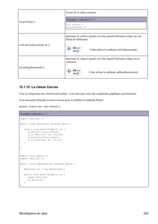 lecture de la valeur courante

                                              Exemple ( code Java 1.1 ) :
int getValue( );
                                              int valeur =
                                              sb.getValue( );



                                             détermine la valeur à ajouter ou à ôter quand l'utilisateur clique sur une
                                             flèche de défilement

void setLineIncrement( int );
                                                                    il faut utiliser la méthode setUnitIncrement()


                                             détermine la valeur à ajouter ou à ôter quand l'utilisateur clique sur le
                                             conteneur

int setPageIncrement( );
                                                                   il faut utiliser la méthode setBlockIncrement()




12.1.12. La classe Canvas

C'est un composant sans fonction particulière : il est utile pour créer des composants graphiques personnalisés.

Il est nécessaire d'étendre la classe Canvas pour en redéfinir la méthode Paint().

syntaxe : Cancas can = new Canvas( );

Exemple ( code Java 1.1 ) :
import java.awt.*;

public class MonCanvas extends Canvas {

    public void paint(Graphics g) {
       g.setColor(Color.black);
       g.fillRect(10, 10, 100,50);
       g.setColor(Color.green);
       g.fillOval(40, 40, 10,10);
    }

}


import java.applet.*;
import java.awt.*;

public class AppletButton extends Applet {

    MonCanvas mc = new MonCanvas();

    public void paint(Graphics g) {
       super.paint(g);
       mc.paint(g);
    }
}




Développons en Java                                                                                                       222
 