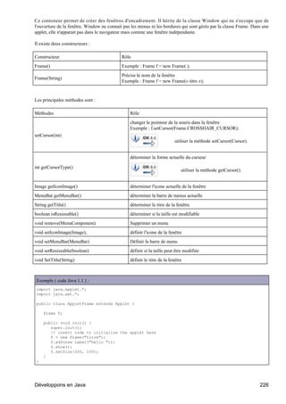 Ce conteneur permet de créer des fenêtres d'encadrement. Il hérite de la classe Window qui ne s'occupe que de
l'ouverture de la fenêtre. Window ne connait pas les menus ni les bordures qui sont gérés par la classe Frame. Dans une
applet, elle n'apparait pas dans le navigateur mais comme une fenêtre indépendante.

Il existe deux constructeurs :

Constructeur                                Rôle
Frame()                                     Exemple : Frame f = new Frame( );
                                            Précise le nom de la fenêtre
Frame(String)
                                            Exemple : Frame f = new Frame(« titre »);


Les principales méthodes sont :

Méthodes                                        Rôle
                                                changer le pointeur de la souris dans la fenêtre
                                                Exemple : f.setCursor(Frame.CROSSHAIR_CURSOR);
setCursor(int)
                                                                          utiliser la méthode setCursor(Cursor).


                                                déterminer la forme actuelle du curseur

int getCursorType()
                                                                             utiliser la méthode getCursor().


Image getIconImage()                            déterminer l'icone actuelle de la fenêtre
MenuBar getMenuBar()                            déterminer la barre de menus actuelle
String getTitle()                               déterminer le titre de la fenêtre
boolean isResizeable()                          déterminer si la taille est modifiable
void remove(MenuComponent)                      Supprimer un menu
void setIconImage(Image);                       définir l'icone de la fenêtre
void setMenuBar(MenuBar)                        Définir la barre de menu
void setResizeable(boolean)                     définir si la taille peut être modifiée
void SetTitle(String)                           définir le titre de la fenêtre



Exemple ( code Java 1.1 ) :
import java.applet.*;
import java.awt.*;

public class AppletFrame extends Applet {

    Frame f;

    public void init() {
       super.init();
       // insert code to initialize the applet here
       f = new Frame("titre");
       f.add(new Label("hello "));
       f.show();
       f.setSize(300, 100);
    }
}




Développons en Java                                                                                                226
 