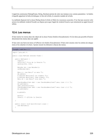 }



L'appel du constructeur Dialog(Frame, String, Boolean) permet de créer une instance avec comme paramètres : la fenêtre
à laquelle appartient la boîte de dialogue, le titre de la boîte, le caractère modale de la boîte.

La méthode dispose() de la classe Dialog ferme la boîte et libère les ressources associées. Il ne faut pas associer cette
action à la méthode windowClosed() car dispose provoque l'appel de windowClosed ce qui entrainerait un appel récursif
infinie.




12.4. Les menus
Il faut insérer les menus dans des objets de la classe Frame (fenêtre d'encadrement). Il n'est donc pas possible d'insérer
directement des menus dans une applet.

Il faut créer une barre de menu et l'affecter à la fenêtre d'encadrement. Il faut créer ensuite créer les entrées de chaque
menu et les rattacher à la barre. Ajouter ensuite les éléments à chacun des menus.

Exemple ( code Java 1.1 ) :
import java.awt.*;

public class MaFrame extends Frame {

    public MaFrame() {
       super();
       setTitle(" Titre de la Fenetre ");
       setSize(300, 150);

        MenuBar mb = new MenuBar();
        setMenuBar(mb);

        Menu m = new Menu(" un menu ");
        mb.add(m);
        m.add(new MenuItem(" 1er element "));
        m.add(new MenuItem(" 2eme element "));
        Menu m2 = new Menu(" sous menu ");

        CheckboxMenuItem cbm1 = new CheckboxMenuItem(" menu item 1.3.1 ");
        m2.add(cbm1);
        cbm1.setState(true);
        CheckboxMenuItem cbm2 = new CheckboxMenuItem(" menu item 1.3.2 ");
        m2.add(cbm2);

        m.add(m2);

        pack();
        show(); // affiche la fenetre

    }

    public static void main(String[] args) {
       new MaFrame();
    }

}




Développons en Java                                                                                                   228
 