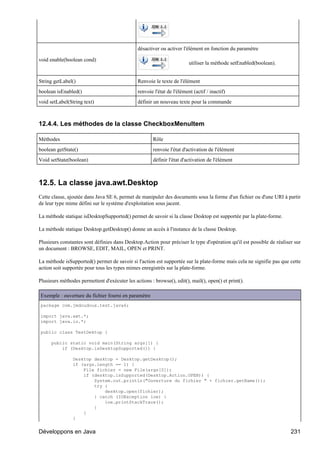 désactiver ou activer l'élément en fonction du paramètre

void enable(boolean cond)
                                                                         utiliser la méthode setEnabled(boolean).


String getLabel()                              Renvoie le texte de l'élément
boolean isEnabled()                            renvoie l'état de l'élément (actif / inactif)
void setLabel(String text)                     définir un nouveau texte pour la commande



12.4.4. Les méthodes de la classe CheckboxMenuItem

Méthodes                                               Rôle
boolean getState()                                     renvoie l'état d'activation de l'élément
Void setState(boolean)                                 définir l'état d'activation de l'élément



12.5. La classe java.awt.Desktop
Cette classe, ajoutée dans Java SE 6, permet de manipuler des documents sous la forme d'un fichier ou d'une URI à partir
de leur type mime défini sur le système d'exploitation sous jacent.

La méthode statique isDesktopSupported() permet de savoir si la classe Desktop est supportée par la plate-forme.

La méthode statique Desktop.getDesktop() donne un accès à l'instance de la classe Desktop.

Plusieurs constantes sont définies dans Desktop.Action pour préciser le type d'opération qu'il est possible de réaliser sur
un document : BROWSE, EDIT, MAIL, OPEN et PRINT.

La méthode isSupported() permet de savoir si l'action est supportée sur la plate-forme mais cela ne signifie pas que cette
action soit supportée pour tous les types mimes enregistrés sur la plate-forme.

Plusieurs méthodes permettent d'exécuter les actions : browse(), edit(), mail(), open() et print().

Exemple : ouverture du fichier fourni en paramètre
package com.jmdoudoux.test.java6;

import java.awt.*;
import java.io.*;

public class TestDektop {

      public static void main(String args[]) {
          if (Desktop.isDesktopSupported()) {

                Desktop desktop = Desktop.getDesktop();
                if (args.length == 1) {
                    File fichier = new File(args[0]);
                    if (desktop.isSupported(Desktop.Action.OPEN)) {
                        System.out.println("Ouverture du fichier " + fichier.getName());
                        try {
                            desktop.open(fichier);
                        } catch (IOException ioe) {
                            ioe.printStackTrace();
                        }
                    }
                }


Développons en Java                                                                                                   231
 