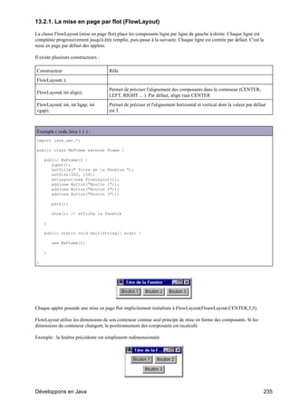 13.2.1. La mise en page par flot (FlowLayout)

La classe FlowLayout (mise en page flot) place les composants ligne par ligne de gauche à droite. Chaque ligne est
complétée progressivement jusqu'à être remplie, puis passe à la suivante. Chaque ligne est centrée par défaut. C'est la
mise en page par défaut des applets.

Il existe plusieurs constructeurs :

Constructeur                          Rôle
FlowLayout( );
                                      Permet de préciser l'alignement des composants dans le conteneur (CENTER,
FlowLayout( int align);
                                      LEFT, RIGHT ... ). Par défaut, align vaut CENTER
FlowLayout( int, int hgap, int        Permet de préciser et l'alignement horizontal et vertical dont la valeur par défaut
vgap);                                est 5.



Exemple ( code Java 1.1 ) :
import java.awt.*;

public class MaFrame extends Frame {

    public MaFrame() {
       super();
       setTitle(" Titre de la Fenetre ");
       setSize(300, 150);
       setLayout(new FlowLayout());
       add(new Button("Bouton 1"));
       add(new Button("Bouton 2"));
       add(new Button("Bouton 3"));

        pack();

        show(); // affiche la fenetre

    }

    public static void main(String[] args) {

        new MaFrame();

    }

}




Chaque applet possède une mise en page flot implicitement initialisée à FlowLayout(FloawLayout.CENTER,5,5).

FlowLayout utilise les dimensions de son conteneur comme seul principe de mise en forme des composants. Si les
dimensions du conteneur changent, le positionnement des composants est recalculé.

Exemple : la fenêtre précédente est simplement redimensionnée




Développons en Java                                                                                                    235
 