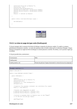 setTitle(" Titre de la Fenetre ");
        setSize(300, 150);
        setLayout(new BorderLayout());
        add(new Button("North"), BorderLayout.NORTH);
        add(new Button("South"), BorderLayout.SOUTH);
        pack();
        show(); // affiche la fenetre

    }

    public static void main(String[] args) {

        new MaFrame();

    }

}




13.2.3. La mise en page de type carte (CardLayout)

Ce layout manager aide à construire des boîtes de dialogue composées de plusieurs onglets. Un onglet se compose
généralement de plusieurs contrôles : on insère des panneaux dans la fenêtre utilisée par le CardLayout Manager. Chaque
panneau correspond à un onglet de boîte de dialogue et contient plusieurs contrôles. Par défaut, c'est le premier onglet qui
est affiché.

Ce layout possède deux constructeurs :

Constructeurs                                     Rôle
CardLayout()
CardLayout(int, int)                              Permet de préciser l'espace horizontal et vertical du tour du composant



Exemple ( code Java 1.1 ) :
import java.awt.*;

public class MaFrame extends Frame {

    public MaFrame() {

        super();
        setTitle("Titre de la Fenetre ");
        setSize(300,150);
        CardLayout cl = new CardLayout();
        setLayout(cl);

        //création d'un panneau contenant les contrôles d'un onglet
        Panel p = new Panel();

        //ajouter les composants au panel
        p.add(new Button("Bouton 1 panneau 1"));
        p.add(new Button("Bouton 2 panneau 1"));

        //inclure le panneau dans la fenetre sous le nom "Page1"
        // ce nom est utilisé par show()

        add("Page1",p);



Développons en Java                                                                                                    237
 