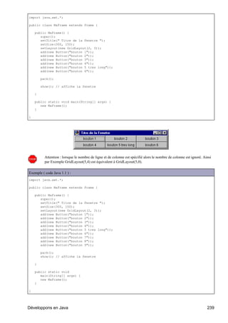 import java.awt.*;

public class MaFrame extends Frame {

    public MaFrame() {
       super();
       setTitle(" Titre de la Fenetre ");
       setSize(300, 150);
       setLayout(new GridLayout(2, 3));
       add(new Button("bouton 1"));
       add(new Button("bouton 2"));
       add(new Button("bouton 3"));
       add(new Button("bouton 4"));
       add(new Button("bouton 5 tres long"));
       add(new Button("bouton 6"));

        pack();

        show(); // affiche la fenetre

    }

    public static void main(String[] args) {
       new MaFrame();
    }

}




          Attention : lorsque le nombre de ligne et de colonne est spécifié alors le nombre de colonne est ignoré. Ainsi
          par Exemple GridLayout(5,4) est équivalent à GridLayout(5,0).

Exemple ( code Java 1.1 ) :
import java.awt.*;

public class MaFrame extends Frame {

    public MaFrame() {
       super();
       setTitle(" Titre de la Fenetre ");
       setSize(300, 150);
       setLayout(new GridLayout(2, 3));
       add(new Button("bouton 1"));
       add(new Button("bouton 2"));
       add(new Button("bouton 3"));
       add(new Button("bouton 4"));
       add(new Button("bouton 5 tres long"));
       add(new Button("bouton 6"));
       add(new Button("bouton 7"));
       add(new Button("bouton 8"));
       add(new Button("bouton 9"));

        pack();
        show(); // affiche la fenetre

    }

    public static void
       main(String[] args) {
       new MaFrame();
    }

}




Développons en Java                                                                                                  239
 