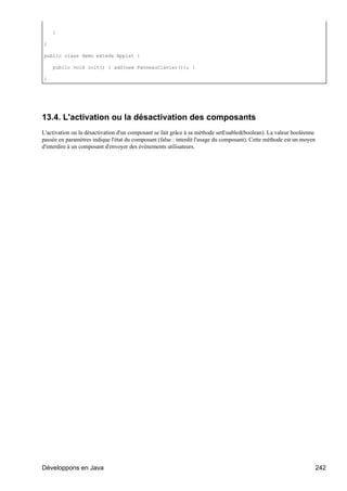}

}

public class demo exteds Applet {

    public void init() { add(new PanneauClavier()); }

}




13.4. L'activation ou la désactivation des composants
L'activation ou la désactivation d'un composant se fait grâce à sa méthode setEnabled(boolean). La valeur booléenne
passée en paramètres indique l'état du composant (false : interdit l'usage du composant). Cette méthode est un moyen
d'interdire à un composant d'envoyer des événements utilisateurs.




Développons en Java                                                                                                    242
 