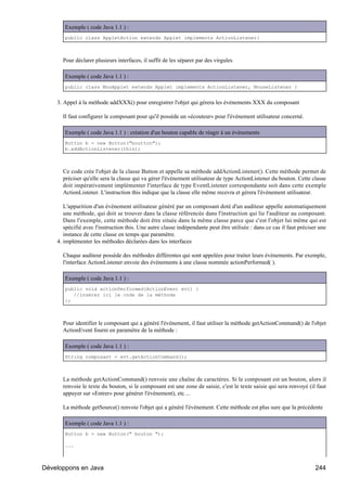 Exemple ( code Java 1.1 ) :
       public class AppletAction extends Applet implements ActionListener{



      Pour déclarer plusieurs interfaces, il suffit de les séparer par des virgules

       Exemple ( code Java 1.1 ) :
       public class MonApplet extends Applet implements ActionListener, MouseListener {


    3. Appel à la méthode addXXX() pour enregistrer l'objet qui gérera les événements XXX du composant

      Il faut configurer le composant pour qu'il possède un «écouteur» pour l'événement utilisateur concerné.

       Exemple ( code Java 1.1 ) : création d'un bouton capable de réagir à un événements
       Button b = new Button("boutton");
       b.addActionListener(this);



      Ce code crée l'objet de la classe Button et appelle sa méthode addActionListener(). Cette méthode permet de
      préciser qu'elle sera la classe qui va gérer l'événement utilisateur de type ActionListener du bouton. Cette classe
      doit impérativement implémenter l'interface de type EventListener correspondante soit dans cette exemple
      ActionListener. L'instruction this indique que la classe elle même recevra et gérera l'événement utilisateur.

       L'apparition d'un événement utilisateur généré par un composant doté d'un auditeur appelle automatiquement
       une méthode, qui doit se trouver dans la classe référencée dans l'instruction qui lie l'auditeur au composant.
       Dans l'exemple, cette méthode doit être située dans la même classe parce que c'est l'objet lui même qui est
       spécifié avec l'instruction this. Une autre classe indépendante peut être utilisée : dans ce cas il faut préciser une
       instance de cette classe en temps que paramètre.
    4. implémenter les méthodes déclarées dans les interfaces

      Chaque auditeur possède des méthodes différentes qui sont appelées pour traiter leurs événements. Par exemple,
      l'interface ActionListener envoie des événements à une classe nommée actionPerformed( ).

       Exemple ( code Java 1.1 ) :
       public void actionPerformed(ActionEvent evt) {
          //insérer ici le code de la méthode
       };



      Pour identifier le composant qui a généré l'événement, il faut utiliser la méthode getActionCommand() de l'objet
      ActionEvent fourni en paramètre de la méthode :

       Exemple ( code Java 1.1 ) :
       String composant = evt.getActionCommand();



      La méthode getActionCommand() renvoie une chaîne de caractères. Si le composant est un bouton, alors il
      renvoie le texte du bouton, si le composant est une zone de saisie, c'est le texte saisie qui sera renvoyé (il faut
      appuyer sur «Entrer» pour générer l'événement), etc ...

      La méthode getSource() renvoie l'objet qui a généré l'événement. Cette méthode est plus sure que la précédente

       Exemple ( code Java 1.1 ) :
       Button b = new Button(" bouton ");

       ...



Développons en Java                                                                                                    244
 
