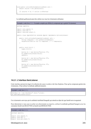 void public actionPerformed(actionEvent evt) {
            Object source = evt.getSource();

             if (source == b) // action a effectuer
         }



        La méthode getSource() peut être utilisé avec tous les événements utilisateur.

         Exemple ( code Java 1.1 ) : Exemple complet qui affiche le composant qui a généré l'événement
         package applets;

         import java.applet.*;
         import java.awt.*;
         import java.awt.event.*;

         public class AppletAction extends Applet implements ActionListener{

             public void actionPerformed(ActionEvent evt) {
                String composant = evt.getActionCommand();
                showStatus("Action sur le composant : " + composant);
             }


             public void init() {
                super.init();

                 Button b1 = new Button("boutton 1");
                 b1.addActionListener(this);
                 add(b1);

                 Button b2 = new Button("boutton 2");
                 b2.addActionListener(this);
                 add(b2);

                 Button b3 = new Button("boutton 3");
                 b3.addActionListener(this);
                 add(b3);
             }
         }




14.2.1. L'interface ItemListener

Cette interface permet de réagir à la sélection de cases à cocher et de liste d'options. Pour qu'un composant génère des
événements, il faut utiliser la méthode addItemListener().

Exemple ( code Java 1.1 ) :
Checkbox cb = new Checkbox(" choix ",true);
cb.addItemListener(this);



Ces événements sont reçus par la méthode itemStateChanged() qui attend un objet de type ItemEvent en argument

Pour déterminer si une case à cocher est sélectionnée ou inactive, utiliser la méthode getStateChange() avec les
constantes ItemEvent.SELECTED ou ItemEvent.DESELECTED.

Exemple ( code Java 1.1 ) :
package applets;

import java.applet.*;
import java.awt.*;
import java.awt.event.*;


Développons en Java                                                                                                245
 