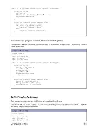public class AppletItem extends Applet implements ItemListener{

    public void init() {
       super.init();
       Checkbox cb = new Checkbox("choix 1", true);
       cb.addItemListener(this);
       add(cb);
    }

    public void itemStateChanged(ItemEvent item) {
       int status = item.getStateChange();
       if (status == ItemEvent.SELECTED)
          showStatus("choix selectionne");
       else
          showStatus("choix non selectionne");
    }

}



Pour connaitre l'objet qui a généré l'événement, il faut utiliser la méthode getItem().

Pour déterminer la valeur sélectionnée dans une combo box, il faut utiliser la méthode getItem() et convertir la valeur en
chaîne de caractères.

Exemple ( code Java 1.1 ) :
Package applets;

import java.applet.*;
import java.awt.*;
import java.awt.event.*;

public class AppletItem extends Applet implements ItemListener{

    public void init() {
       Choice c = new Choice();
       c.add("choix 1");
       c.add("choix 2");
       c.add("choix 3");
       c.addItemListener(this);
       add(c);
}

    public void itemStateChanged(ItemEvent item) {
       Object obj = item.getItem();
       String selection = (String)obj;
       showStatus("choix : "+selection);
    }
}




14.2.2. L'interface TextListener

Cette interface permet de réagir aux modifications de la zone de saisie ou du texte.

La méthode addTextListener() permet à un composant de texte de générer des événements utilisateur. La méthode
TextValueChanged() reçoit les événements.

Exemple ( code Java 1.1 ) :
package applets;

import java.applet.*;
import java.awt.*;
import java.awt.event.*;


Développons en Java                                                                                                  246
 