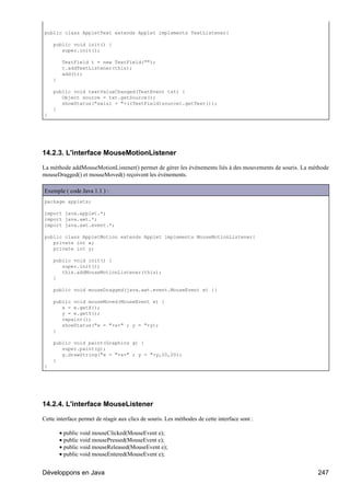 public class AppletText extends Applet implements TextListener{

    public void init() {
       super.init();

         TextField t = new TextField("");
         t.addTextListener(this);
         add(t);
    }

    public void textValueChanged(TextEvent txt) {
       Object source = txt.getSource();
       showStatus("saisi = "+((TextField)source).getText());
    }
}




14.2.3. L'interface MouseMotionListener

La méthode addMouseMotionListener() permet de gérer les événements liés à des mouvements de souris. La méthode
mouseDragged() et mouseMoved() reçoivent les événements.

Exemple ( code Java 1.1 ) :
package applets;

import java.applet.*;
import java.awt.*;
import java.awt.event.*;

public class AppletMotion extends Applet implements MouseMotionListener{
   private int x;
   private int y;

    public void init() {
       super.init();
       this.addMouseMotionListener(this);
    }

    public void mouseDragged(java.awt.event.MouseEvent e) {}

    public void mouseMoved(MouseEvent e) {
       x = e.getX();
       y = e.getY();
       repaint();
       showStatus("x = "+x+" ; y = "+y);
    }

    public void paint(Graphics g) {
       super.paint(g);
       g.drawString("x = "+x+" ; y = "+y,20,20);
    }
}




14.2.4. L'interface MouseListener

Cette interface permet de réagir aux clics de souris. Les méthodes de cette interface sont :

        • public void mouseClicked(MouseEvent e);
        • public void mousePressed(MouseEvent e);
        • public void mouseReleased(MouseEvent e);
        • public void mouseEntered(MouseEvent e);


Développons en Java                                                                                      247
 
