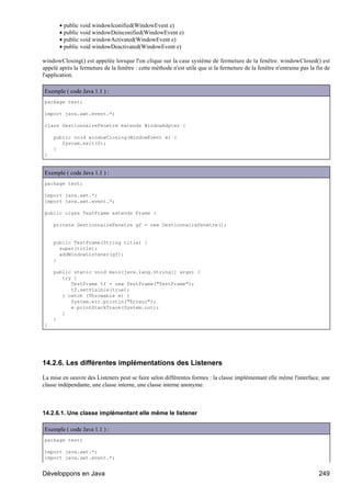 • public void windowIconified(WindowEvent e)
       • public void windowDeinconified(WindowEvent e)
       • public void windowActivated(WindowEvent e)
       • public void windowDeactivated(WindowEvent e)

windowClosing() est appelée lorsque l'on clique sur la case système de fermeture de la fenêtre. windowClosed() est
appelé après la fermeture de la fenêtre : cette méthode n'est utile que si la fermeture de la fenêtre n'entraine pas la fin de
l'application.

Exemple ( code Java 1.1 ) :
package test;

import java.awt.event.*;

class GestionnaireFenetre extends WindowAdpter {

    public void windowClosing(WindowEvent e) {
       System.exit(0);
    }
}


Exemple ( code Java 1.1 ) :
package test;

import java.awt.*;
import java.awt.event.*;

public class TestFrame extends Frame {

    private GestionnaireFenetre gf = new GestionnaireFenetre();


    public TestFrame(String title) {
      super(title);
      addWindowListener(gf);
    }

    public static void main(java.lang.String[] args) {
       try {
          TestFrame tf = new TestFrame("TestFrame");
          tf.setVisible(true);
       } catch (Throwable e) {
          System.err.println("Erreur");
          e.printStackTrace(System.out);
       }
    }
}




14.2.6. Les différentes implémentations des Listeners

La mise en oeuvre des Listeners peut se faire selon différentes formes : la classe implémentant elle même l'interface, une
classe indépendante, une classe interne, une classe interne anonyme.



14.2.6.1. Une classe implémentant elle même le listener

Exemple ( code Java 1.1 ) :
package test;

import java.awt.*;
import java.awt.event.*;


Développons en Java                                                                                                      249
 