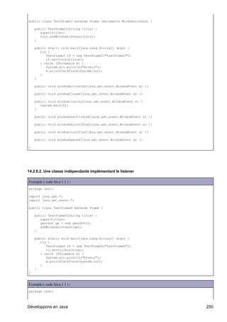 public class TestFrame3 extends Frame implements WindowListener {

    public TestFrame3(String title) {
       super(title);
       this.addWindowListener(this);
    }

    public static void main(java.lang.String[] args) {
       try {
          TestFrame3 tf = new TestFrame3("testFrame3");
          tf.setVisible(true);
       } catch (Throwable e) {
          System.err.println("Erreur");
          e.printStackTrace(System.out);
       }
    }

    public void windowActivated(java.awt.event.WindowEvent e) {}

    public void windowClosed(java.awt.event.WindowEvent e) {}

    public void windowClosing(java.awt.event.WindowEvent e) {
       System.exit(0);
    }

    public void windowDeactivated(java.awt.event.WindowEvent e) {}

    public void windowDeiconified(java.awt.event.WindowEvent e) {}

    public void windowIconified(java.awt.event.WindowEvent e) {}

    public void windowOpened(java.awt.event.WindowEvent e) {}

}




14.2.6.2. Une classe indépendante implémentant le listener

Exemple ( code Java 1.1 ) :
package test;

import java.awt.*;
import java.awt.event.*;

public class TestFrame4 extends Frame {

    public TestFrame4(String title) {
       super(title);
       gestEvt ge = new gestEvt();
       addWindowListener(ge);
    }

    public static void main(java.lang.String[] args) {
       try {
          TestFrame4 tf = new TestFrame4("testFrame4");
          tf.setVisible(true);
       } catch (Throwable e) {
          System.err.println("Erreur");
          e.printStackTrace(System.out);
       }
    }
}


Exemple ( code Java 1.1 ) :
package test;



Développons en Java                                                  250
 