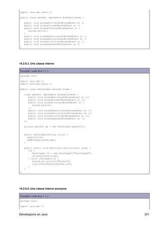 import java.awt.event.*;

public class gestEvt implements WindowListener {

    public void windowActivated(WindowEvent e) {}
    public void windowClosed(WindowEvent e) {}
    public void windowClosing(WindowEvent e) {
       System.exit(0);
    }
    public void windowDeactivated(WindowEvent e) {}
    public void windowDeiconified(WindowEvent e) {}
    public void windowIconified(WindowEvent e) {}
    public void windowOpened(WindowEvent e) {}
}




14.2.6.3. Une classe interne

Exemple ( code Java 1.1 ) :
package test;

import java.awt.*;
import java.awt.event.*;

public class TestFrame2 extends Frame {

    class gestEvt implements WindowListener {
       public void windowActivated(WindowEvent e) {};
       public void windowClosed(WindowEvent e) {};
       public void windowClosing(WindowEvent e) {
          System.exit(0);
       };
       public void windowDeactivated(WindowEvent e) {};
       public void windowDeiconified(WindowEvent e) {};
       public void windowIconified(WindowEvent e) {};
       public void windowOpened(WindowEvent e) {};
    };

    private gestEvt ge = new TestFrame2.gestEvt();


    public TestFrame2(String title) {
      super(title);
      addWindowListener(ge);
    }

    public static void main(java.lang.String[] args) {
       try {
          TestFrame2 tf = new TestFrame2("TestFrame2");
          tf.setVisible(true);
       } catch (Throwable e) {
          System.err.println("Erreur");
          e.printStackTrace(System.out);
       }
    }
}




14.2.6.4. Une classe interne anonyme

Exemple ( code Java 1.1 ) :
package test;

import java.awt.*;


Développons en Java                                       251
 