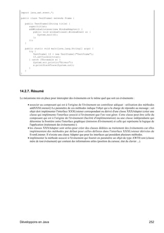 import java.awt.event.*;

public class TestFrame1 extends Frame {

    public TestFrame1(String title) {
       super(title);
       addWindowListener(new WindowAdapter() {
           public void windowClosed(.WindowEvent e) {
              System.exit(0);
           };
       });
    }

    public static void main(java.lang.String[] args) {
       try {
          TestFrame1 tf = new TestFrame1("TestFrame");
          tf.setVisible(true);
       } catch (Throwable e) {
          System.err.println("Erreur");
          e.printStackTrace(System.out);
       }
    }
}




14.2.7. Résumé

Le mécanisme mis en place pour intercepter des événements est le même quel que soit ces événements :

      • associer au composant qui est à l'origine de l'événement un contrôleur adéquat : utilisation des méthodes
        addXXXListener() Le paramètre de ces méthodes indique l'objet qui a la charge de répondre au message : cet
        objet doit implémenter l'interface XXXListener correspondant ou dérivé d'une classe XXXAdapter (créer une
        classe qui implémente l'interface associé à l'événement que l'on veut gérer. Cette classe peut être celle du
        composant qui est à l'origine de l'événement (facilité d'implémentation) ou une classe indépendante qui
        détermine la frontière entre l'interface graphique (émission d'événement) et celle qui représente la logique de
        l'application (traitement des événements) ).
      • les classes XXXAdapter sont utiles pour créer des classes dédiées au traitement des événements car elles
        implémentent des méthodes par défaut pour celles définies dans l'interface XXXListener dérivées de
        EventListener. Il n'existe une classe Adapter que pour les interfaces qui possèdent plusieurs méthodes.
      • implémenter la méthode associé à l'événement qui fournit en paramètre un objet de type AWTEvent (classe
        mère de tout événement) qui contient des informations utiles (position du curseur, état du clavier ...).




Développons en Java                                                                                               252
 