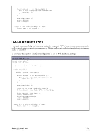 WindowListener l = new WindowAdapter() {
             public void windowClosing(WindowEvent e){
                System.exit(0);
             }
          };

          addWindowListener(l);
          setSize(200,100);
          setVisible(true);
     }

     public static void main(String [] args){
        JFrame frame = new swing1();
     }
}




15.4. Les composants Swing
Il existe des composants Swing équivalents pour chacun des composants AWT avec des constructeurs semblables. De
nombreux constructeurs acceptent comme argument un objet de type Icon, qui représente une petite image généralement
stockée au format Gif.

Le constructeur d'un objet Icon admet comme seul paramètre le nom ou l'URL d'un fichier graphique

Exemple ( code Java 1.1 ) :
import javax.swing.*;
import java.awt.event.*;

public class swing3 extends JFrame {

    public swing3() {

         super("titre de l'application");

          WindowListener l = new WindowAdapter() {
             public void windowClosing(WindowEvent e){
                System.exit(0);
             }
          };

          addWindowListener(l);

          ImageIcon img = new ImageIcon("tips.gif");
          JButton bouton = new JButton("Mon bouton",img);

          JPanel panneau = new JPanel();
          panneau.add(bouton);
          setContentPane(panneau);
          setSize(200,100);
          setVisible(true);
     }

    public static void main(String [] args){
        JFrame frame = new swing3();
    }
}




Développons en Java                                                                                           255
 