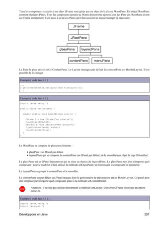 Tous les composants associés à un objet JFrame sont gérés par un objet de la classe JRootPane. Un objet JRootPane
contient plusieurs Panes. Tous les composants ajoutés au JFame doivent être ajoutés à un des Pane du JRootPane et non
au JFrame directement. C'est aussi à un de ces Panes qu'il faut associer un layout manager si nécessaire.




Le Pane le plus utilisé est le ContentPane. Le Layout manager par défaut du contentPane est BorderLayout. Il est
possible de le changer :

Exemple ( code Java 1.1 ) :
...
f.getContentPane().setLayout(new FlowLayout());
...


Exemple ( code Java 1.1 ) :
import javax.swing.*;

public class TestJFrame2 {

    public static void main(String argv[]) {

        JFrame f = new JFrame("ma fenetre");
        f.setSize(300,100);
        JButton b =new JButton("Mon bouton");
        f.getContentPane().add(b);
        f.setVisible(true);
    }
}



Le JRootPane se compose de plusieurs éléments :

         • glassPane : un JPanel par défaut
         • layeredPane qui se compose du contentPane (un JPanel par défaut) et du menuBar (un objet de type JMenuBar)

Le glassPane est un JPanel transparent qui se situe au dessus du layeredPane. Le glassPane peut être n'importe quel
composant : pour le modifier il faut utiliser la méthode setGlassPane() en fournissant le composant en paramètre.

Le layeredPane regroupe le contentPane et le menuBar.

Le contentPane est par défaut un JPanel opaque dont le gestionnaire de présentation est un BorderLayout. Ce panel peut
être remplacé par n'importe quel composant grâce à la méthode setContentPane().

            Attention : il ne faut pas utiliser directement la méthode setLayout() d'un objet JFrame sinon une exception
            est levée.

Exemple ( code Java 1.1 ) :
import javax.swing.*;
import java.awt.*;


Développons en Java                                                                                                    257
 