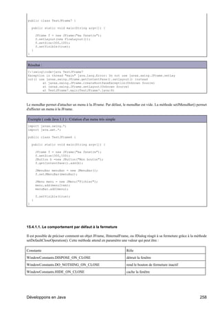 public class TestJFrame7 {

    public static void main(String argv[]) {

        JFrame f = new JFrame("ma fenetre");
        f.setLayout(new FlowLayout());
        f.setSize(300,100);
        f.setVisible(true);
    }
}


Résultat :
C:swingcode>java TestJFrame7
Exception in thread "main" java.lang.Error: Do not use javax.swing.JFrame.setLay
out() use javax.swing.JFrame.getContentPane().setLayout() instead
        at javax.swing.JFrame.createRootPaneException(Unknown Source)
        at javax.swing.JFrame.setLayout(Unknown Source)
        at TestJFrame7.main(TestJFrame7.java:8)



Le menuBar permet d'attacher un menu à la JFrame. Par défaut, le menuBar est vide. La méthode setJMenuBar() permet
d'affecter un menu à la JFrame.

Exemple ( code Java 1.1 ) : Création d'un menu très simple
import javax.swing.*;
import java.awt.*;

public class TestJFrame6 {

    public static void main(String argv[]) {

        JFrame f = new JFrame("ma fenetre");
        f.setSize(300,100);
        JButton b =new JButton("Mon bouton");
        f.getContentPane().add(b);

        JMenuBar menuBar = new JMenuBar();
        f.setJMenuBar(menuBar);

        JMenu menu = new JMenu("Fichier");
        menu.add(menuItem);
        menuBar.add(menu);

        f.setVisible(true);
    }
}




15.4.1.1. Le comportement par défaut à la fermeture

Il est possible de préciser comment un objet JFrame, JInternalFrame, ou JDialog réagit à sa fermeture grâce à la méthode
setDefaultCloseOperation(). Cette méthode attend en paramètre une valeur qui peut être :

Constante                                                         Rôle
WindowConstants.DISPOSE_ON_CLOSE                                  détruit la fenêtre
WindowConstants.DO_NOTHING_ON_CLOSE                               rend le bouton de fermeture inactif
WindowConstants.HIDE_ON_CLOSE                                     cache la fenêtre




Développons en Java                                                                                                258
 