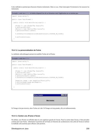 Cette méthode ne permet pas d'associer d'autres traitements. Dans ce cas, il faut intercepter l'événement et lui associer les
traitements.

Exemple ( code Java 1.1 ) : la fenêtre disparaît lors de sa fermeture mais l'application ne se termine pas.
import javax.swing.*;

public class TestJFrame3 {

    public static void main(String argv[]) {

        JFrame f = new JFrame("ma fenetre");
        f.setSize(300,100);
        JButton b =new JButton("Mon bouton");
        f.getContentPane().add(b);

        f.setDefaultCloseOperation(WindowConstants.DISPOSE_ON_CLOSE);

        f.setVisible(true);
    }
}




15.4.1.2. La personnalisation de l'icône

La méthode setIconImage() permet de modifier l'icône de la JFrame.

Exemple ( code Java 1.1 ) :
import javax.swing.*;

public class TestJFrame4 {

    public static void main(String argv[]) {

        JFrame f = new JFrame("ma fenetre");
        f.setSize(300,100);
        JButton b =new JButton("Mon bouton");
        f.getContentPane().add(b);
        f.setDefaultCloseOperation(WindowConstants.DISPOSE_ON_CLOSE);

        ImageIcon image = new ImageIcon("book.gif");
        f.setIconImage(image.getImage());
        f.setVisible(true);

    }
}




Si l'image n'est pas trouvée, alors l'icône est vide. Si l'image est trop grande, elle est redimensionnée.



15.4.1.3. Centrer une JFrame à l'écran

Par défaut, une JFrame est affichée dans le coin supérieur gauche de l'écran. Pour la centrer dans l'écran, il faut procéder
comme pour une Frame : déterminer la position de la Frame en fonction de sa dimension et de celle de l'écran et utiliser
la méthode setLocation() pour affecter cette position.


Développons en Java                                                                                                     259
 