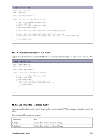Exemple ( code Java 1.1 ) :
import javax.swing.*;
import java.awt.*;

public class TestJFrame5 {

    public static void main(String argv[]) {

        JFrame f = new JFrame("ma fenetre");
        f.setSize(300,100);
        JButton b =new JButton("Mon bouton");
        f.getContentPane().add(b);

        f.setDefaultCloseOperation(WindowConstants.DISPOSE_ON_CLOSE);

        Dimension dim = Toolkit.getDefaultToolkit().getScreenSize();
        f.setLocation(dim.width/2 - f.getWidth()/2, dim.height/2 - f.getHeight()/2);

        f.setVisible(true);
    }
}




15.4.1.4. Les événements associées à un JFrame

La gestion des événements associés à un objet JFrame est identique à celle utilisée pour un objet de type Frame de AWT.

Exemple ( code Java 1.1 ) :
import javax.swing.*;
import java.awt.event.*;

public class TestJFrame8 {

    public static void main(String argv[]) {

        JFrame f = new JFrame("ma fenetre");
        f.setSize(300,100);
        f.setVisible(true);
        f.addWindowListener(new WindowAdapter() {
             public void windowClosing(WindowEvent e) {
               System.exit(0);
             }
           }
        );

    }
}




15.4.2. Les étiquettes : la classe JLabel

Le composant JLabel propose les mêmes fonctionnalités que les intitulés AWT mais ils peuvent en plus contenir des
icônes .

Cette classe possède plusieurs constructeurs :

Constructeurs                    Rôle
JLabel()                         Création d'une instance sans texte ni image
JLabel(Icon)                     Création d'une instance en précisant l'image



Développons en Java                                                                                                260
 