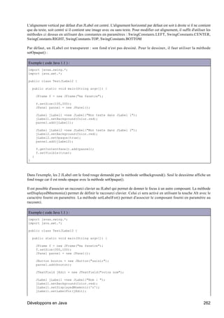 L'alignement vertical par défaut d'un JLabel est centré. L'alignement horizontal par défaut est soit à droite si il ne contient
que du texte, soit centré si il contient une image avec ou sans texte. Pour modifier cet alignement, il suffit d'utiliser les
méthodes ci dessus en utilisant des constantes en paramètres : SwingConstants.LEFT, SwingConstants.CENTER,
SwingConstants.RIGHT, SwingConstants.TOP, SwingConstants.BOTTOM

Par défaut, un JLabel est transparent : son fond n'est pas dessiné. Pour le dessiner, il faut utiliser la méthode
setOpaque() :

Exemple ( code Java 1.1 ) :
import javax.swing.*;
import java.awt.*;

public class TestJLabel2 {

    public static void main(String argv[]) {

        JFrame f = new JFrame("ma fenetre");

        f.setSize(100,200);
        JPanel pannel = new JPanel();

        JLabel jLabel1 =new JLabel("Mon texte dans JLabel 1");
        jLabel1.setBackground(Color.red);
        pannel.add(jLabel1);

        JLabel jLabel2 =new JLabel("Mon texte dans JLabel 2");
        jLabel2.setBackground(Color.red);
        jLabel2.setOpaque(true);
        pannel.add(jLabel2);

        f.getContentPane().add(pannel);
        f.setVisible(true);
    }
}



Dans l'exemple, les 2 JLabel ont le fond rouge demandé par la méthode setBackground(). Seul le deuxième affiche un
fond rouge car il est rendu opaque avec la méthode setOpaque().

Il est possible d'associer un raccourci clavier au JLabel qui permet de donner le focus à un autre composant. La méthode
setDisplayedMnemonic() permet de définir le raccourci clavier. Celui ci sera activé en utilisant la touche Alt avec le
caractère fourni en paramètre. La méthode setLabelFor() permet d'associer le composant fourni en paramètre au
raccourci.

Exemple ( code Java 1.1 ) :
import javax.swing.*;
import java.awt.*;

public class TestJLabel3 {

    public static void main(String argv[]) {

        JFrame f = new JFrame("ma fenetre");
        f.setSize(300,100);
        JPanel pannel = new JPanel();

        JButton bouton = new JButton("saisir");
        pannel.add(bouton);

        JTextField jEdit = new JTextField("votre nom");

        JLabel jLabel1 =new JLabel("Nom : ");
        jLabel1.setBackground(Color.red);
        jLabel1.setDisplayedMnemonic('n');
        jLabel1.setLabelFor(jEdit);


Développons en Java                                                                                                       262
 