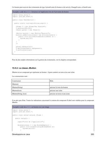 Un bouton peut recevoir des événements de type ActionEvents (le bouton a été activé), ChangeEvents, et ItemEvents.

Exemple ( code Java 1.1 ) : fermeture de l'application lors de l'activation du bouton
import javax.swing.*;
import java.awt.event.*;

public class TestJButton3 {

    public static void main(String argv[]) {

        JFrame f = new JFrame("ma fenetre");
        f.setSize(300,100);
        JPanel pannel = new JPanel();

        JButton bouton1 = new JButton("Bouton1");
        bouton1.addActionListener( new ActionListener() {
           public void actionPerformed(ActionEvent e) {
             System.exit(0);
           }
        }
        );

        pannel.add(bouton1);
        f.getContentPane().add(pannel);
        f.setVisible(true);
    }
}



Pour de plus amples informations sur la gestion des événements, voir le chapitre correspondant.




15.5.2. La classe JButton

JButton est un composant qui représente un bouton : il peut contenir un texte et/ou une icône.

Les constructeurs sont :

Constructeur                                            Rôle
JButton()
JButton(String)                                         préciser le texte du bouton
JButton(Icon)                                           préciser une icône
JButton(String, Icon)                                   préciser un texte et une icone


Il ne gère pas d'état. Toutes les indications concernant le contenu du composant JLabel sont valables pour le composant
JButton.

Exemple ( code Java 1.1 ) : un bouton avec une image
import javax.swing.*;
import java.awt.event.*;

public class swing3 extends JFrame {

     public swing3() {

          super("titre de l'application");

          WindowListener l = new WindowAdapter() {
             public void windowClosing(WindowEvent e){
                System.exit(0);
             }


Développons en Java                                                                                               265
 