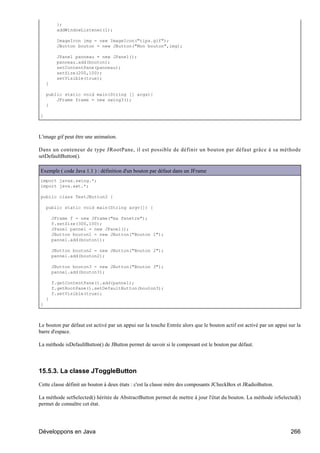 };
         addWindowListener(l);

         ImageIcon img = new ImageIcon("tips.gif");
         JButton bouton = new JButton("Mon bouton",img);

         JPanel panneau = new JPanel();
         panneau.add(bouton);
         setContentPane(panneau);
         setSize(200,100);
         setVisible(true);
    }

    public static void main(String [] args){
        JFrame frame = new swing3();
    }

}



L'image gif peut être une animation.

Dans un conteneur de type JRootPane, il est possible de définir un bouton par défaut grâce à sa méthode
setDefaultButton().

Exemple ( code Java 1.1 ) : définition d'un bouton par défaut dans un JFrame
import javax.swing.*;
import java.awt.*;

public class TestJButton2 {

    public static void main(String argv[]) {

        JFrame f = new JFrame("ma fenetre");
        f.setSize(300,100);
        JPanel pannel = new JPanel();
        JButton bouton1 = new JButton("Bouton 1");
        pannel.add(bouton1);

        JButton bouton2 = new JButton("Bouton 2");
        pannel.add(bouton2);

        JButton bouton3 = new JButton("Bouton 3");
        pannel.add(bouton3);

        f.getContentPane().add(pannel);
        f.getRootPane().setDefaultButton(bouton3);
        f.setVisible(true);
    }
}



Le bouton par défaut est activé par un appui sur la touche Entrée alors que le bouton actif est activé par un appui sur la
barre d'espace.

La méthode isDefaultButton() de JButton permet de savoir si le composant est le bouton par défaut.




15.5.3. La classe JToggleButton

Cette classe définit un bouton à deux états : c'est la classe mère des composants JCheckBox et JRadioButton.

La méthode setSelected() héritée de AbstractButton permet de mettre à jour l'état du bouton. La méthode isSelected()
permet de connaître cet état.




Développons en Java                                                                                                  266
 