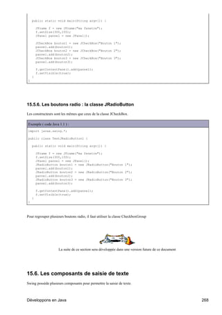 public static void main(String argv[]) {

        JFrame f = new JFrame("ma fenetre");
        f.setSize(300,100);
        JPanel pannel = new JPanel();

        JCheckBox bouton1 = new JCheckBox("Bouton 1");
        pannel.add(bouton1);
        JCheckBox bouton2 = new JCheckBox("Bouton 2");
        pannel.add(bouton2);
        JCheckBox bouton3 = new JCheckBox("Bouton 3");
        pannel.add(bouton3);

        f.getContentPane().add(pannel);
        f.setVisible(true);
    }
}




15.5.6. Les boutons radio : la classe JRadioButton

Les constructeurs sont les mêmes que ceux de la classe JCheckBox.

Exemple ( code Java 1.1 ) :
import javax.swing.*;

public class TestJRadioButton1 {

    public static void main(String argv[]) {

        JFrame f = new JFrame("ma fenetre");
        f.setSize(300,100);
        JPanel pannel = new JPanel();
        JRadioButton bouton1 = new JRadioButton("Bouton 1");
        pannel.add(bouton1);
        JRadioButton bouton2 = new JRadioButton("Bouton 2");
        pannel.add(bouton2);
        JRadioButton bouton3 = new JRadioButton("Bouton 3");
        pannel.add(bouton3);

        f.getContentPane().add(pannel);
        f.setVisible(true);
    }
}



Pour regrouper plusieurs boutons radio, il faut utiliser la classe CheckboxGroup




                     La suite de ce section sera développée dans une version future de ce document




15.6. Les composants de saisie de texte
Swing possède plusieurs composants pour permettre la saisie de texte.



Développons en Java                                                                                  268
 