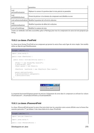 paramètres
void
                             Déplacer le curseur à la position dans le texte précisé en paramètre
setCaretPosition(int)
void
                             Permet de préciser si les données du composant sont éditables ou non
setEditable(boolean)
void setSelectionEnd(int) Modifier la position de la fin de la sélection
void
                             Modifier la position du début de la sélection
setSelectionStart(int)
void setText(String)         Modifier le contenu du texte
Toutes ces méthodes sont donc accessibles grâce à l'héritage pour tous les composants de saisie de texte proposés par
Swing.




15.6.2. La classe JTextField

La classe javax.Swing.JTextField est un composant qui permet la saisie d'une seule ligne de texte simple. Son modèle
utilise un objet de type PlainDocument.

Exemple ( code Java 1.1 ) :
import javax.swing.*;

public class JTextField1 {

    public static void main(String argv[]) {

        JFrame f = new JFrame("ma fenetre");
        f.setSize(300, 100);
        JPanel pannel = new JPanel();

        JTextField      testField1 = new JTextField ("mon texte");

        pannel.add(testField1);
        f.getContentPane().add(pannel);
        f.setVisible(true);
    }
}




La propriété horizontalAligment permet de préciser l'alignement du texte dans le composant en utilisant les valeurs
JTextField.LEFT , JTextField.CENTER ou JTextField.RIGHT.




15.6.3. La classe JPasswordField

La classe JPasswordField permet la saisie d'un texte dont tous les caractères saisis seront affichés sous la forme d'un
caractère particulier ('*' par défaut). Cette classe hérite de la classe JTextField.

Exemple ( code Java 1.1 ) :
import java.awt.Dimension;

import javax.swing.*;

public class JPasswordField1 {


Développons en Java                                                                                               270
 