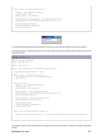 public static void main(String argv[]) {

        JFrame f = new JFrame("ma fenetre");
        f.setSize(300, 100);
        JPanel pannel = new JPanel();

        JPasswordField passwordField1 = new JPasswordField ("");
        passwordField1.setPreferredSize(new Dimension(100,20 ));

        pannel.add(passwordField1);
        f.getContentPane().add(pannel);
        f.setVisible(true);
    }
}




La méthode setEchoChar(char) permet de préciser le caractère qui sera utilisé pour afficher la saisie d'un caractère.

Il ne faut pas utiliser la méthode getText() qui est déclarée deprecated mais la méthode getPassword() pour obtenir la
valeur du texte saisi.

Exemple ( code Java 1.1 ) :
import java.awt.Dimension;
import java.awt.event.*;

import javax.swing.*;

public class JPasswordField2 implements ActionListener {

    JPasswordField passwordField1 = null;

    public static void main(String argv[]) {
      JPasswordField2 jpf2 = new JPasswordField2();
      jpf2.init();
    }

    public void init() {
      JFrame f = new JFrame("ma fenetre");
      f.setSize(300, 100);
      JPanel pannel = new JPanel();

        passwordField1 = new JPasswordField("");
        passwordField1.setPreferredSize(new Dimension(100, 20));
        pannel.add(passwordField1);

        JButton bouton1 = new JButton("Afficher");
        bouton1.addActionListener(this);

        pannel.add(bouton1);
        f.getContentPane().add(pannel);
        f.setVisible(true);
    }

    public void actionPerformed(ActionEvent e) {

        System.out.println("texte saisie = " + String.copyValueOf(passwordField1.getPassword()));
    }

}



Les méthodes copy() et cut() sont redéfinies pour empêcher l'envoi du contenu dans le composant et émettre simplement
un beep.

Développons en Java                                                                                                     271
 