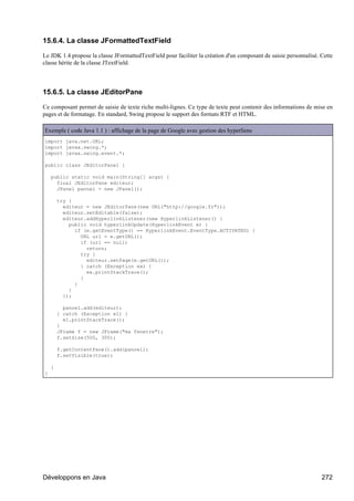 15.6.4. La classe JFormattedTextField

Le JDK 1.4 propose la classe JFormattedTextField pour faciliter la création d'un composant de saisie personnalisé. Cette
classe hérite de la classe JTextField.




15.6.5. La classe JEditorPane

Ce composant permet de saisie de texte riche multi-lignes. Ce type de texte peut contenir des informations de mise en
pages et de formatage. En standard, Swing propose le support des formats RTF et HTML.

Exemple ( code Java 1.1 ) : affichage de la page de Google avec gestion des hyperliens
import java.net.URL;
import javax.swing.*;
import javax.swing.event.*;

public class JEditorPane1 {

    public static void main(String[] args) {
      final JEditorPane editeur;
      JPanel pannel = new JPanel();

        try {
          editeur = new JEditorPane(new URL("http://google.fr"));
          editeur.setEditable(false);
          editeur.addHyperlinkListener(new HyperlinkListener() {
            public void hyperlinkUpdate(HyperlinkEvent e) {
              if (e.getEventType() == HyperlinkEvent.EventType.ACTIVATED) {
                URL url = e.getURL();
                if (url == null)
                  return;
                try {
                  editeur.setPage(e.getURL());
                } catch (Exception ex) {
                  ex.printStackTrace();
                }
              }
            }
          });

          pannel.add(editeur);
        } catch (Exception e1) {
          e1.printStackTrace();
        }
        JFrame f = new JFrame("ma fenetre");
        f.setSize(500, 300);

        f.getContentPane().add(pannel);
        f.setVisible(true);

    }
}




Développons en Java                                                                                                272
 