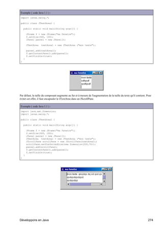 Exemple ( code Java 1.1 ) :
import javax.swing.*;

public class JTextArea1 {

    public static void main(String argv[]) {

        JFrame f = new JFrame("ma fenetre");
        f.setSize(300, 100);
        JPanel pannel = new JPanel();

        JTextArea   textArea1 = new JTextArea ("mon texte");

        pannel.add(textArea1);
        f.getContentPane().add(pannel);
        f.setVisible(true);
    }
}




Par défaut, la taille du composant augmente au fur et à mesure de l'augmentation de la taille du texte qu'il contient. Pour
éviter cet effet, il faut encapsuler le JTextArea dans un JScrollPane.

Exemple ( code Java 1.1 ) :
import java.awt.Dimension;
import javax.swing.*;

public class JTextArea1 {

    public static void main(String argv[]) {

        JFrame f = new JFrame("ma fenetre");
        f.setSize(300, 100);
        JPanel pannel = new JPanel();
        JTextArea textArea1 = new JTextArea ("mon texte");
        JScrollPane scrollPane = new JScrollPane(textArea1);
        scrollPane.setPreferredSize(new Dimension(200,70));
        pannel.add(scrollPane);
        f.getContentPane().add(pannel);
        f.setVisible(true);
    }
}




Développons en Java                                                                                                     274
 