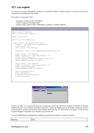 15.7. Les onglets
La classe javax.swing.JTabbedPane encapsule un ensemble d'onglets. Chaque onglet est constitué d'un titre, d'un
composant et éventuellement d'une image.

Pour utiliser ce composant, il faut :

         • instancier un objet de type JTabbedPane
         • créer le composant de chaque onglet
         • ajouter chaque onglet à l'objet JTabbedPane en utilisant la méthode addTab()

Exemple ( code Java 1.1 ) :
import java.awt.Dimension;
import java.awt.event.KeyEvent;

import javax.swing.*;

public class TestJTabbedPane1 {

    public static void main(String[] args) {
      JFrame f = new JFrame("Test JTabbedPane");
      f.setSize(320, 150);
      JPanel pannel = new JPanel();

        JTabbedPane onglets = new JTabbedPane(SwingConstants.TOP);

        JPanel onglet1 = new JPanel();
        JLabel titreOnglet1 = new JLabel("Onglet 1");
        onglet1.add(titreOnglet1);
        onglet1.setPreferredSize(new Dimension(300, 80));
        onglets.addTab("onglet1", onglet1);

        JPanel onglet2 = new JPanel();
        JLabel titreOnglet2 = new JLabel("Onglet 2");
        onglet2.add(titreOnglet2);
        onglets.addTab("onglet2", onglet2);

        onglets.setOpaque(true);
        pannel.add(onglets);
        f.getContentPane().add(pannel);
        f.setVisible(true);

    }
}




A partir du JDK 1.4, il est possible d'ajouter un raccourci clavier sur chacun des onglets en utilisant la méthode
setMnemonicAt(). Cette méthode attend deux paramètres : l'index de l'onglet concerné (le premier commence à 0) et la
touche du clavier associée sous la forme d'une constance KeyEvent.VK_xxx. Pour utiliser ce raccourci, il suffit d'utiliser
la touche désignée en paramètre de la méthode avec la touche Alt.

La classe JTabbedPane possède plusieurs méthodes qui permettent de définir le contenu de l'onglet :

Méthodes                         Rôles



Développons en Java                                                                                                  275
 