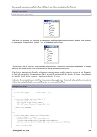 Dans ce cas, la racine n'est pas affichée. Pour l'afficher, il faut utiliser la méthode setRootVisible()

Exemple ( code Java 1.1 ) :
jTree.setRootVisible(true);




Dans ce cas elle se nomme root et possède un commutateur qui permet de refermer ou d'étendre la racine. Pour supprimer
ce commutateur, il faut utiliser la méthode jTree.setShowsRootHandles(false)




L'utilisation de l'une ou l'autre des collections n'est pas équivalente. Par exemple, l'utilisation d'une hashtable ne garantie
pas l'ordre des noeuds puisque cette collection ne gère pas par définition un ordre précis.

Généralement, la construction d'un arbre utilise un des constructeurs qui attend en paramètre un objet de type TreeModel
ou TreeNode car ces deux objets permettent d'avoir un contrôle sur l'ensemble des données de l'arbre. Leur utilisation
sera détaillée dans la section consacrée à la gestion des données de l'arbre

En fonction du nombre d'éléments et de l'état étendue ou non d'un ou plusieurs éléments, la taille de l'arbre peut varier : il
est donc nécesssaire d'inclure le composant JTree dans un composant JScrollPane

Exemple ( code Java 1.1 ) :
...

   private JScrollPane                 jScrollPane      = null;

...

   private JScrollPane getJScrollPane() {
     if (jScrollPane == null) {
       jScrollPane = new JScrollPane();
       jScrollPane.setViewportView(getJTree());
     }
     return jScrollPane;
   }

...

   private javax.swing.JPanel getJContentPane() {
     if (jContentPane == null) {
       jContentPane = new javax.swing.JPanel();
       jContentPane.setLayout(new java.awt.BorderLayout());
       jContentPane.add(getJScrollPane(), java.awt.BorderLayout.CENTER);
     }
     return jContentPane;



Développons en Java                                                                                                       278
 