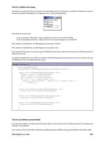 15.8.3.3. L'édition d'un noeud

Par défaut, le composant JTree est readonly. Il est possible d'autoriser l'utilisateur à modifier le libellé des noeuds en
utilisant la méthode setEditable() avec le paramètre true. jTtree.setEditable(true);




Pour éditer un noeud, il faut

       • sur un noeud non sélectionné : cliquer rapidement trois fois sur le noeud à modifier
       • sur un noeud déjà sélectionné : cliquer une fois sur le noeud ou appuyer sur la touche F2

Pour valider les modifications, il suffit d'appuyer sur la touche « Entree ».

Pour annuler les modifications, il suffit d'appuyer sur la touche « Esc »

Il est possible d'enregistrer un listener de type TreeModelListerner pour assurer des traitements lors d'événements liés à
l'édition d'un noeud.

L'interface TreeModelListener définit la méthode treeNodesChanged() qui permet de traiter les événements de type
TreeModelEvent liés à la modification d'un noeud.

Exemple ( code Java 1.1 ) :
        jTree.setEditable(true);
        jTree.getModel().addTreeModelListener(new TreeModelListener() {

           public void treeNodesChanged(TreeModelEvent evt) {
             System.out.println("TreeNodesChanged");
             Object[] noeuds = evt.getChildren();
             int[] indices = evt.getChildIndices();
             for (int i = 0; i < noeuds.length; i++) {
               System.out.println("Index " + indices[i] + ", nouvelle valeur : "
                   + noeuds[i]);
             }
           }

           public void treeStructureChanged(TreeModelEvent evt) {
             System.out.println("TreeStructureChanged");
           }

           public void treeNodesInserted(TreeModelEvent evt) {
             System.out.prin