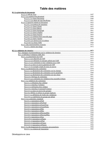 Table des matières
81. La génération de documents
            81.2.2. L'API de iText.................................................................................................................................1847
            81.2.3. La création d'un document..............................................................................................................1848
                 81.2.3.1. La classe Document..............................................................................................................1848
                 81.2.3.2. Les objets de type DocWriter...............................................................................................1851
            81.2.4. L'ajout de contenu au document.....................................................................................................1853
                                                             .
                 81.2.4.1. Les polices de caractères        .......................................................................................................1853
                 81.2.4.2. Le classe Chunk....................................................................................................................1857
                 81.2.4.3. La classe Phrase....................................................................................................................1859
                 81.2.4.4. La classe Paragraph      ...............................................................................................................1861
                 81.2.4.5. La classe Chapter..................................................................................................................1863
                 81.2.4.6. La classe Section...................................................................................................................1864
                 81.2.4.7. La création d'une nouvelle page             ............................................................................................1865
                 81.2.4.8. La classe Anchor...................................................................................................................1866
                 81.2.4.9. Les classes List et ListItem...................................................................................................1867
                 81.2.4.10. La classe Table    ....................................................................................................................1868
            81.2.5. Des fonctionnalités avancées..........................................................................................................1872
                 81.2.5.1. Insérer une image..................................................................................................................1872

82. La validation des données........................................................................................................................................1873
        82.1. Quelques recommandations sur la validation des données.......................................................................1874
        82.2. L'API Bean Validation (JSR 303).............................................................................................................1874
             82.2.1. La présentation de l'API..................................................................................................................1875
                 82.2.1.1. Les objectifs de l'API............................................................................................................1875
                 82.2.1.2. Les éléments et concepts utilisés par l'API...........................................................................1875
                 82.2.1.3. Les contraintes et leur validation avec l'API........................................................................1876
                 82.2.1.4. La mise en oeuvre générale de l'API....................................................................................1876
                 82.2.1.5. Un exemple simple de mise en oeuvre.................................................................................1877
             82.2.2. La déclaration des contraintes.........................................................................................................1879
                 82.2.2.1. La déclaration des contraintes sur les champs......................................................................1879
                 82.2.2.2. La déclaration des contraintes sur les propriétés..................................................................1880
                 82.2.2.3. La déclaration des contraintes sur une classe.......................................................................1881
                 82.2.2.4. L'héritage de contraintes.......................................................................................................1881
                 82.2.2.5. Les contraintes de validation d'un ensemble d'objets...........................................................1882
             82.2.3. La validation des contraintes        ...........................................................................................................1885
                 82.2.3.1. L'obtention d'un valideur......................................................................................................1885
                 82.2.3.2. L'interface Validator.............................................................................................................1886
                 82.2.3.3. L'utilisation d'un valideur.....................................................................................................1886
                                                               .
                 82.2.3.4. L'interface ConstraintViolation              .............................................................................................1888
                 82.2.3.5. La mise en oeuvre des groupes.............................................................................................1889
                 82.2.3.6. Définir et utiliser un groupe implicite                ...................................................................................1891
                 82.2.3.7. La définition de l'ordre des validations.................................................................................1893
                 82.2.3.8. La redéfinition du groupe par défaut....................................................................................1894
             82.2.4. Les contraintes standards................................................................................................................1894
                 82.2.4.1. L'annotation @Null ..............................................................................................................1895
                                                      .
                 82.2.4.2. L'annotation @NotNull ........................................................................................................1896
                                                            .
                 82.2.4.3. L'annotation @AssertTrue....................................................................................................1896
                 82.2.4.4. L'annotation @AssertFalse...................................................................................................1897
                 82.2.4.5. L'annotation @Min...............................................................................................................1898
                 82.2.4.6. L'annotation @Max..............................................................................................................1899
                 82.2.4.7. L'annotation @DecimalMin                ..................................................................................................1899
                 82.2.4.8. L'annotation @DecimalMax.................................................................................................1900
                 82.2.4.9. L'annotation @Size...............................................................................................................1901
                 82.2.4.10. L'annotation @Digits..........................................................................................................1902
                 82.2.4.11. L'annotation @Past.............................................................................................................1902
                 82.2.4.12. L'annotation @Future.........................................................................................................1903
                 82.2.4.13. L'annotation @Pattern........................................................................................................1904
             82.2.5. Le développement de contraintes personnalisées...........................................................................1904
                 82.2.5.1. La création de l'annotation....................................................................................................1905


Développons en Java
 