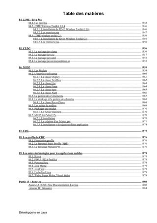 Table des matières
84. J2ME / Java ME
       84.4. Les profiles................................................................................................................................................1945
       84.5. J2ME Wireless Toolkit 1.0.4            .....................................................................................................................1946
            84.5.1. L'installation du J2ME Wireless Toolkit 1.0.4...............................................................................1946
            84.5.2. Les premiers pas       ..............................................................................................................................1947
       84.6. J2ME wireless toolkit 2.1..........................................................................................................................1950
            84.6.1. L'installation du J2ME Wireless Toolkit 2.1..................................................................................1950
            84.6.2. Les premiers pas       ..............................................................................................................................1950

85. CLDC.........................................................................................................................................................................1956
       85.1. Le package java.lang.................................................................................................................................1956
       85.2. Le package java.io.....................................................................................................................................1957
       85.3. Le package java.util..................................................................................................................................1958
                                              .
       85.4. Le package javax.microedition.io.............................................................................................................1958

86. MIDP..........................................................................................................................................................................1959
       86.1. Les Midlets................................................................................................................................................1959
       86.2. L'interface utilisateur.................................................................................................................................1960
              86.2.1. La classe Display............................................................................................................................1961
              86.2.2. La classe TextBox...........................................................................................................................1962
              86.2.3. La classe List...................................................................................................................................1963
              86.2.4. La classe Form................................................................................................................................1964
              86.2.5. La classe Item            ..................................................................................................................................1965
              86.2.6. La classe Alert.................................................................................................................................1966
       86.3. La gestion des événements........................................................................................................................1967
       86.4. Le stockage et la gestion des données.......................................................................................................1968
              86.4.1. La classe RecordStore.....................................................................................................................1968
       86.5. Les suites de midlets.................................................................................................................................1969
       86.6. Packager une midlet..................................................................................................................................1970
              86.6.1. Le fichier manifest..........................................................................................................................1970
       86.7. MIDP for Palm O.S...................................................................................................................................1970
              86.7.1. L'installation....................................................................................................................................1970
              86.7.2. La création d'un fichier .prc............................................................................................................1971
              86.7.3. L'installation et l'exécution d'une application.................................................................................1974

87. CDC............................................................................................................................................................................1975

88. Les profils du CDC...................................................................................................................................................1976
         88.1. Foundation profile.....................................................................................................................................1976
         88.2. Le Personal Basis Profile (PBP)...............................................................................................................1976
                                                         .
         88.3. Le Personal Profile (PP)............................................................................................................................1976

89. Les autres technologies pour les applications mobiles..........................................................................................1978
         89.1. KJava.........................................................................................................................................................1978
         89.2. PDAP (PDA Profile).................................................................................................................................1978
         89.3. PersonalJava..............................................................................................................................................1979
         89.4. Java Phone.................................................................................................................................................1979
         89.5. JavaCard....................................................................................................................................................1979
         89.6. Embedded Java       ..........................................................................................................................................1979
         89.7. Waba, Super Waba, Visual Waba.............................................................................................................1979

Partie 13 : Annexes.........................................................................................................................................................1980
        Annexe A : GNU Free Documentation License                          .................................................................................................1980
         Annexe B : Glossaire      .........................................................................................................................................1984




Développons en Java
 