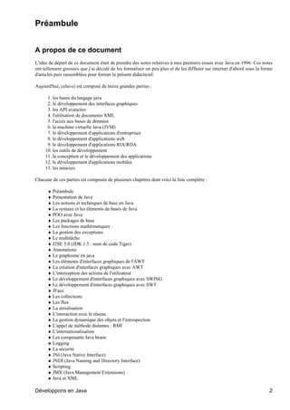 Préambule


A propos de ce document
L'idée de départ de ce document était de prendre des notes relatives à mes premiers essais avec Java en 1996. Ces notes
ont tellement grossies que j'ai décidé de les formaliser un peu plus et de les diffuser sur internet d'abord sous la forme
d'articles puis rassemblées pour former le présent didacticiel.

Aujourd'hui, celui-ci est composé de treize grandes parties :

      1. les bases du langage java
      2. le développement des interfaces graphiques
      3. les API avancées
      4. l'utilisation de documents XML
      5. l'accès aux bases de données
      6. la machine virtuelle Java (JVM)
      7. le développement d'applications d'entreprises
      8. le développement d'applications web
      9. le développement d'applications RIA/RDA
     10. les outils de développement
     11. la conception et le développement des applications
     12. le développement d'applications mobiles
     13. les annexes

Chacune de ces parties est composée de plusieurs chapitres dont voici la liste complète :

      ♦ Préambule
      ♦ Présentation de Java
      ♦ Les notions et techniques de base en Java
      ♦ La syntaxe et les éléments de bases de Java
      ♦ POO avec Java
      ♦ Les packages de base
      ♦ Les fonctions mathématiques
      ♦ La gestion des exceptions
      ♦ Le multitâche
      ♦ J2SE 5.0 (JDK 1.5 : nom de code Tiger)
      ♦ Annotations
      ♦ Le graphisme en java
      ♦ Les éléments d'interfaces graphiques de l'AWT
      ♦ La création d'interfaces graphiques avec AWT
      ♦ L'interception des actions de l'utilisateur
      ♦ Le développement d'interfaces graphiques avec SWING
      ♦ Le développement d'interfaces graphiques avec SWT
      ♦ JFace
      ♦ Les collections
      ♦ Les flux
      ♦ La sérialisation
      ♦ L'interaction avec le réseau
      ♦ La gestion dynamique des objets et l'introspection
      ♦ L'appel de méthode distantes : RMI
      ♦ L'internationalisation
      ♦ Les composants Java beans
      ♦ Logging
      ♦ La sécurité
      ♦ JNI (Java Native Interface)
      ♦ JNDI (Java Naming and Directory Interface)
      ♦ Scripting
      ♦ JMX (Java Management Extensions)
      ♦ Java et XML

Développons en Java                                                                                                     2
 