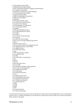 ♦ SAX (Simple API for XML)
      ♦ DOM (Document Object Model)
      ♦ XSLT (Extensible Stylesheet Language Transformations)
      ♦ Les modèles de document
      ♦ JAXB (Java Architecture for XML Binding)
      ♦ StAX (Streaming Api for XML)
      ♦ La persistance des objets
      ♦ JDBC (Java DataBase Connectivity)
      ♦ JDO (Java Data Object)
      ♦ Hibernate
      ♦ JPA (Java Persistence API)
      ♦ La JVM (Java Virtual Machine)
      ♦ La gestion de la mémoire
      ♦ La décompilation et l'obfuscation
      ♦ Java 2 Entreprise Edition
      ♦ JavaMail
      ♦ JMS (Java Messaging Service)
      ♦ Les EJB (Entreprise Java Bean)
      ♦ Les EJB 3
      ♦ Les EJB 3.1
      ♦ Les services web de type Soap
      ♦ Les servlets
      ♦ Les JSP (Java Server Pages)
      ♦ JSTL (Java server page Standard Tag Library)
      ♦ Struts
      ♦ JSF (Java Server Faces)
      ♦ D'autres frameworks pour les applications web
      ♦ Les applications riches : RIA et RDA
      ♦ Les applets en java
      ♦ Java Web Start (JWS)
      ♦ Ajax
      ♦ GWT (Google Web Toolkit)
      ♦ Les outils du J.D.K.
      ♦ JavaDoc
      ♦ Les outils libres et commerciaux
      ♦ Ant
      ♦ Maven
      ♦ Tomcat
      ♦ Des outils open source
      ♦ Java et UML
      ♦ Les motifs de conception (design patterns)
      ♦ Des normes de développement
      ♦ L'encodage des caractères
      ♦ Les frameworks
      ♦ Les frameworks de tests
      ♦ JUnit
      ♦ Les objets de type mock
      ♦ Des bibliothèques open source
      ♦ La génération de documents
      ♦ La validation des données
      ♦ La communauté Java
      ♦ J2ME
      ♦ CLDC
      ♦ MIDP
      ♦ CDC
      ♦ Les profils du CDC
      ♦ Les autres technologies

Je souhaiterais l'enrichir pour qu'il couvre un maximum de sujets autour du développement avec les technologies
relatives à Java. Ce souhait est ambitieux car les API de Java et open source sont très riches et ne cessent de s'enrichir au
fil des versions et des années.



Développons en Java                                                                                                        3
 