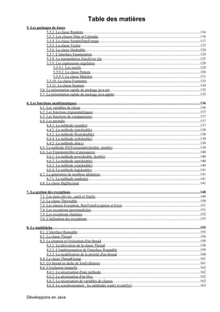 Table des matières
5. Les packages de bases
              5.5.2. La classe Random...............................................................................................................................116
              5.5.3. Les classes Date et Calendar...............................................................................................................116
              5.5.4. La classe SimpleDateFormat..............................................................................................................117
              5.5.5. La classe Vector..................................................................................................................................123
              5.5.6. La classe Hashtable.............................................................................................................................124
              5.5.7. L'interface Enumeration......................................................................................................................124
              5.5.8. La manipulation d'archives zip...........................................................................................................125
              5.5.9. Les expressions régulières..................................................................................................................128
                   5.5.9.1. Les motifs.................................................................................................................................129
                   5.5.9.2. La classe Pattern.......................................................................................................................130
                   5.5.9.3. La classe Matcher.....................................................................................................................131
              5.5.10. La classe Formatter...........................................................................................................................133
              5.5.11. La classe Scanner..............................................................................................................................134
         5.6. La présentation rapide du package java.net..................................................................................................135
         5.7. La présentation rapide du package java.applet.............................................................................................135
                                                                         .

6. Les fonctions mathématiques        .......................................................................................................................................136
         6.1. Les variables de classe..................................................................................................................................136
         6.2. Les fonctions trigonométriques.....................................................................................................................137
         6.3. Les fonctions de comparaisons.....................................................................................................................137
         6.4. Les arrondis...................................................................................................................................................137
              6.4.1. La méthode round(n)...........................................................................................................................137
              6.4.2. La méthode rint(double)           ......................................................................................................................138
              6.4.3. La méthode floor(double)...................................................................................................................138
              6.4.4. La méthode ceil(double).....................................................................................................................139
              6.4.5. La méthode abs(x)...............................................................................................................................139
         6.5. La méthode IEEEremainder(double, double)                       ................................................................................................139
         6.6. Les Exponentielles et puissances..................................................................................................................140
              6.6.1. La méthode pow(double, double).......................................................................................................140
              6.6.2. La méthode sqrt(double).....................................................................................................................140
              6.6.3. La méthode exp(double).....................................................................................................................140
              6.6.4. La méthode log(double)......................................................................................................................141
         6.7. La génération de nombres aléatoires.............................................................................................................141
              6.7.1. La méthode random()..........................................................................................................................141
         6.8. La classe BigDecimal....................................................................................................................................141

7. La gestion des exceptions.............................................................................................................................................148
         7.1. Les mots clés try, catch et finally..................................................................................................................149
         7.2. La classe Throwable......................................................................................................................................150
         7.3. Les classes Exception, RunTimeException et Error.....................................................................................151
         7.4. Les exceptions personnalisées       .......................................................................................................................151
         7.5. Les exceptions chaînées................................................................................................................................152
         7.6. L'utilisation des exceptions...........................................................................................................................153

8. Le multitâche .................................................................................................................................................................155
        8.1. L'interface Runnable.....................................................................................................................................155
        8.2. La classe Thread............................................................................................................................................156
        8.3. La création et l'exécution d'un thread............................................................................................................158
             8.3.1. La dérivation de la classe Thread........................................................................................................158
             8.3.2. L'implémentation de l'interface Runnable..........................................................................................159
             8.3.3. La modification de la priorité d'un thread...........................................................................................160
        8.4. La classe ThreadGroup              ..................................................................................................................................161
        8.5. Un thread en tâche de fond (démon).............................................................................................................161
        8.6. L'exclusion mutuelle.....................................................................................................................................162
             8.6.1. La sécurisation d'une méthode............................................................................................................162
             8.6.2. La sécurisation d'un bloc.....................................................................................................................162
             8.6.3. La sécurisation de variables de classes...............................................................................................163
             8.6.4. La synchronisation : les méthodes wait() et notify()                               ...........................................................................163


Développons en Java
 