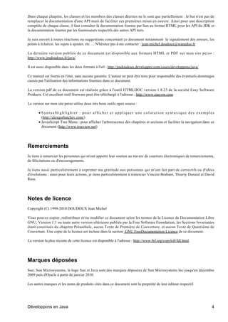 Dans chaque chapitre, les classes et les membres des classes décrites ne le sont que partiellement : le but n'est pas de
remplacer la documentation d'une API mais de faciliter ces premières mises en oeuvre. Ainsi pour une description
complète de chaque classe, il faut consulter la documentation fournie par Sun au format HTML pour les API du JDK et
la documentation fournie par les fournisseurs respectifs des autres API tiers.

Je suis ouvert à toutes réactions ou suggestions concernant ce document notamment le signalement des erreurs, les
points à éclaircir, les sujets à ajouter, etc. ... N'hésitez pas à me contacter : jean-michel.doudoux@wanadoo.fr

La dernière version publiée de ce document est disponible aux formats HTML et PDF sur mon site perso :
http://www.jmdoudoux.fr/java/

Il est aussi disponible dans les deux formats à l'url : http://jmdoudoux.developpez.com/cours/developpons/java/

Ce manuel est fourni en l'état, sans aucune garantie. L'auteur ne peut être tenu pour responsable des éventuels dommages
causés par l'utilisation des informations fournies dans ce document.

La version pdf de ce document est réalisée grâce à l'outil HTMLDOC version 1.8.23 de la société Easy Software
Products. Cet excellent outil freeware peut être téléchargé à l'adresse : http://www.easysw.com

La version sur mon site perso utilise deux très bons outils open source :

       • SyntaxHighlighter : pour afficher et appliquer une coloration syntaxique des exemples
         (http://alexgorbatchev.com/)
       • JavasScript Tree Menu : pour afficher l'arborescence des chapitres et sections et faciliter la navigation dans ce
         document (http://www.treeview.net)




Remerciements
Je tiens à remercier les personnes qui m'ont apporté leur soutien au travers de courriers électroniques de remerciements,
de félicitations ou d'encouragements.

Je tiens aussi particulièrement à exprimer ma gratitude aux personnes qui m'ont fait part de correctifs ou d'idées
d'évolutions : ainsi pour leurs actions, je tiens particulièrement à remercier Vincent Brabant, Thierry Durand et David
Riou.




Notes de licence
Copyright (C) 1999-2010 DOUDOUX Jean Michel

Vous pouvez copier, redistribuer et/ou modifier ce document selon les termes de la Licence de Documentation Libre
GNU, Version 1.1 ou toute autre version ultérieure publiée par la Free Software Foundation; les Sections Invariantes
étant constitués du chapitre Préambule, aucun Texte de Première de Couverture, et aucun Texte de Quatrième de
Couverture. Une copie de la licence est incluse dans la section GNU FreeDocumentation Licence de ce document.

La version la plus récente de cette licence est disponible à l'adresse : http://www.fsf.org/copyleft/fdl.html.




Marques déposées
Sun, Sun Microsystems, le logo Sun et Java sont des marques déposées de Sun Microsystems Inc jusqu'en décembre
2009 puis d'Oracle à partir de janvier 2010.

Les autres marques et les noms de produits cités dans ce document sont la propriété de leur éditeur respectif.




Développons en Java                                                                                                     4
 