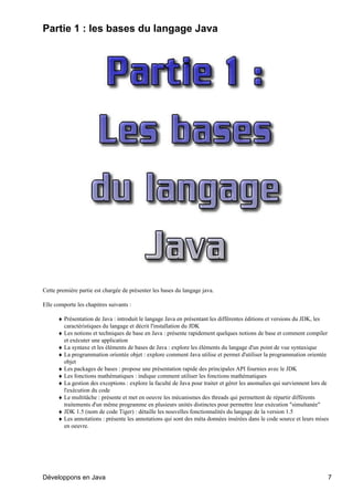 Partie 1 : les bases du langage Java




Cette première partie est chargée de présenter les bases du langage java.

Elle comporte les chapitres suivants :

      ♦ Présentation de Java : introduit le langage Java en présentant les différentes éditions et versions du JDK, les
        caractéristiques du langage et décrit l'installation du JDK
      ♦ Les notions et techniques de base en Java : présente rapidement quelques notions de base et comment compiler
        et exécuter une application
      ♦ La syntaxe et les éléments de bases de Java : explore les éléments du langage d'un point de vue syntaxique
      ♦ La programmation orientée objet : explore comment Java utilise et permet d'utiliser la programmation orientée
        objet
      ♦ Les packages de bases : propose une présentation rapide des principales API fournies avec le JDK
      ♦ Les fonctions mathématiques : indique comment utiliser les fonctions mathématiques
      ♦ La gestion des exceptions : explore la faculté de Java pour traiter et gérer les anomalies qui surviennent lors de
        l'exécution du code
      ♦ Le multitâche : présente et met en oeuvre les mécanismes des threads qui permettent de répartir différents
        traitements d'un même programme en plusieurs unités distinctes pour permettre leur exécution "simultanée"
      ♦ JDK 1.5 (nom de code Tiger) : détaille les nouvelles fonctionnalités du langage de la version 1.5
      ♦ Les annotations : présente les annotations qui sont des méta données insérées dans le code source et leurs mises
        en oeuvre.




Développons en Java                                                                                                      7
 