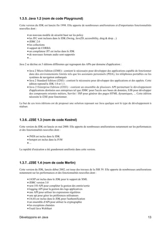 1.3.5. Java 1.2 (nom de code Playground)

Cette version du JDK est lancée fin 1998. Elle apporte de nombreuses améliorations et d'importantes fonctionnalités
nouvelles dont :

       • un nouveau modèle de sécurité basé sur les policy
       • les JFC sont incluses dans le JDK (Swing, Java2D, accessibility, drag & drop ...)
       • JDBC 2.0
       • les collections
       • support de CORBA
       • un compilateur JIT est inclus dans le JDK
       • de nouveaux formats audio sont supportés
       • ...

Java 2 se décline en 3 éditions différentes qui regroupent des APIs par domaine d'application :

       • Java 2 Micro Edition (J2ME) : contient le nécessaire pour développer des applications capable de fonctionner
         dans des environnements limités tels que les assistants personnels (PDA), les téléphones portables ou les
         systèmes de navigation embarqués
       • Java 2 Standard Edition (J2SE) : contient le nécessaire pour développer des applications et des applets. Cette
         édition reprend le JDK 1.0 et 1.1.
       • Java 2 Enterprise Edition (J2EE) : contient un ensemble de plusieurs API permettant le développement
         d'applications destinées aux entreprises tel que JDBC pour l'accès aux bases de données, EJB pour développer
         des composants orientés métiers, Servlet / JSP pour générer des pages HTML dynamiques, ... Cette édition
         nécessite le J2SE pour fonctionner.

Le but de ces trois éditions est de proposer une solution reposant sur Java quelque soit le type de développement à
réaliser.




1.3.6. J2SE 1.3 (nom de code Kestrel)

Cette version du JDK est lancée en mai 2000. Elle apporte de nombreuses améliorations notamment sur les performances
et des fonctionnalités nouvelles dont :

       • JNDI est inclus dans le JDK
       • hotspot est inclus dans la JVM
       • ...

La rapidité d'exécution a été grandement améliorée dans cette version.




1.3.7. J2SE 1.4 (nom de code Merlin)

Cette version du JDK, lancée début 2002, est issue des travaux de la JSR 59. Elle apporte de nombreuses améliorations
notamment sur les performances et des fonctionnalités nouvelles dont :

       • JAXP est inclus dans le JDK pour le support de XML
       • JDBC version 3.0
       • new I/O API pour compléter la gestion des entrée/sortie
       • logging API pour la gestion des logs applicatives
       • une API pour utiliser les expressions régulières
       • une api pour gérer les préférences utilisateurs
       • JAAS est inclus dans le JDK pour l'authentification
       • un ensemble d'API pour utiliser la cryptographie
       • les exceptions chainées
       • l'outil Java WebStart


Développons en Java                                                                                                 13
 