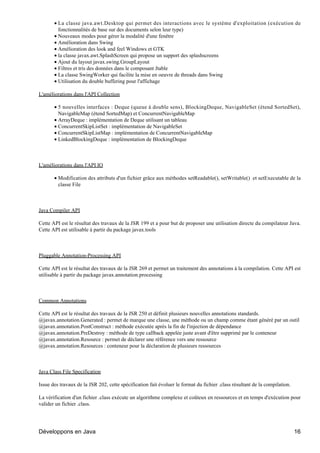 • La classe java.awt.Desktop qui permet des interactions avec le système d'exploitation (exécution de
         fonctionnalités de base sur des documents selon leur type)
       • Nouveaux modes pour gérer la modalité d'une fenêtre
       • Amélioration dans Swing
       • Amélioration des look and feel Windows et GTK
       • la classe javax.awt.SplashScreen qui propose un support des splashscreens
       • Ajout du layout javax.swing.GroupLayout
       • Filtres et tris des données dans le composant Jtable
       • La classe SwingWorker qui facilite la mise en oeuvre de threads dans Swing
       • Utilisation du double buffering pour l'affichage

L'améliorations dans l'API Collection

       • 5 nouvelles interfaces : Deque (queue à double sens), BlockingDeque, NavigableSet (étend SortedSet),
         NavigableMap (étend SortedMap) et ConcurrentNavigableMap
       • ArrayDeque : implémentation de Deque utilisant un tableau
       • ConcurrentSkipListSet : implémentation de NavigableSet
       • ConcurrentSkipListMap : implémentation de ConcurrentNavigableMap
       • LinkedBlockingDeque : implémentation de BlockingDeque



L'améliorations dans l'API IO

       • Modification des attributs d'un fichier grâce aux méthodes setReadable(), setWritable() et setExecutable de la
         classe File



Java Compiler API

Cette API est le résultat des travaux de la JSR 199 et a pour but de proposer une utilisation directe du compilateur Java.
Cette API est utilisable à partir du package javax.tools



Pluggable Annotation-Processing API

Cette API est le résultat des travaux de la JSR 269 et permet un traitement des annotations à la compilation. Cette API est
utilisable à partir du package javax.annotation.processing



Common Annotations

Cette API est le résultat des travaux de la JSR 250 et définit plusieurs nouvelles annotations standards.
@javax.annotation.Generated : permet de marque une classe, une méthode ou un champ comme étant généré par un outil
@javax.annotation.PostConstruct : méthode exécutée après la fin de l'injection de dépendance
@javax.annotation.PreDestroy : méthode de type callback appelée juste avant d'être supprimé par le conteneur
@javax.annotation.Resource : permet de déclarer une référence vers une ressource
@javax.annotation.Resources : conteneur pour la déclaration de plusieurs ressources



Java Class File Specification

Issue des travaux de la JSR 202, cette spécification fait évoluer le format du fichier .class résultant de la compilation.

La vérification d'un fichier .class exécute un algorithme complexe et coûteux en ressources et en temps d'exécution pour
valider un fichier .class.




Développons en Java                                                                                                          16
 