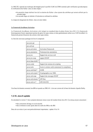 La JSR 202, reprend une technique développée pour le profile CLDC de J2ME nommée split vérification qui décompose
la vérification d'un fichier .class en deux étapes :

       • la première étape réalisée lors de la création du fichier .class ajoute des attributs qui seront utilisés par la
         seconde étape
       • la seconde étape est réalisée à l'exécution en utilisant les attributs

Le temps de chargement du fichier .class est ainsi réduit.



Le Framework JavaBeans Activation

Le Framework JavaBeans Activation a été intégré en standard dans la plate-forme Java SE 6. Ce framework
historiquement fourni séparément permet de gérer les types mimes et était généralement utilisé avec l'API JavaMail. Ce
framework permet d'associer des actions à des types mimes.

La liste des nouveaux packages de Java 6 comprend :

                         java.text.spi
                         java.util.spi
                         javax.activation     Activation Framework
                         javax.annotation     Traitement des annotations
                         javax.jws            Support des services web
                         javax.jws.soap       support SOAP
                         javax.lang.model.*
                         javax.script         Support des moteurs de scripting
                         javax.tools          Accès à certains outils notamment le compilateur
                         javax.xml.bind.*     JAXB
                         javax.xml.crypto.* Cryptographie avec XML
                         javax.xml.soap       Support des messages SOAP
                         javax.xml.stream.* API Stax
                         javax.xml.ws.*       API JAX-WS


Une base de données nommée JavaDB est ajoutée au JDK 6.0 : c'est une version de la base de données Apache Derby.




1.3.10. Java 6 update

En attendant la version 7, Sun a proposé plusieurs mises à jour de la plate-forme Java SE. Ces miseq sà jour concernent :

       • des corrections de bugs et ou de sécurité
       • des évolutions ou des ajouts dans les outils du JDK et du JRE

Deux de ces mises à jour sont particulièrement importantes : update 10 et 14.




Développons en Java                                                                                                   17
 
