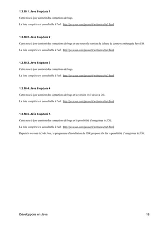 1.3.10.1. Java 6 update 1

Cette mise à jour contient des corrections de bugs.

La liste complète est consultable à l'url : http://java.sun.com/javase/6/webnotes/6u1.html



1.3.10.2. Java 6 update 2

Cette mise à jour contient des corrections de bugs et une nouvelle version de la base de données embarquée Java DB.

La liste complète est consultable à l'url : http://java.sun.com/javase/6/webnotes/6u2.html



1.3.10.3. Java 6 update 3

Cette mise à jour contient des corrections de bugs.

La liste complète est consultable à l'url : http://java.sun.com/javase/6/webnotes/6u3.html



1.3.10.4. Java 6 update 4

Cette mise à jour contient des corrections de bugs et la version 10.3 de Java DB.

La liste complète est consultable à l'url : http://java.sun.com/javase/6/webnotes/6u4.html



1.3.10.5. Java 6 update 5

Cette mise à jour contient des corrections de bugs et la possibilité d'enregistrer le JDK.

La liste complète est consultable à l'url : http://java.sun.com/javase/6/webnotes/6u5.html

Depuis la version 6u5 de Java, le programme d'installation du JDK propose à la fin la possibilité d'enregistrer le JDK.




Développons en Java                                                                                                       18
 