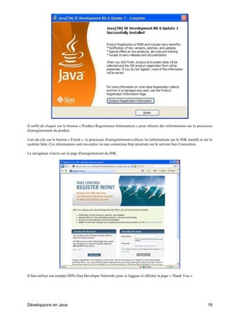 Il suffit de cliquer sur le bouton « Product Registration Information » pour obtenir des informations sur le processus
d'enregistrement du produit.

Lors du clic sur le bouton « Finish », le processus d'enregistrement collecte les informations sur le JDK installé et sur le
système hôte. Ces informations sont envoyées via une connection http sécurisée sur le serveur Sun Connection.

Le navigateur s'ouvre sur la page d'enregistrement du JDK.




Il faut utiliser son compte SDN (Sun Developer Network) pour se logguer et afficher la page « Thank You ».




Développons en Java                                                                                                     19
 