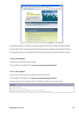 Il est possible d'enregistrer son JDK en ouvrant la page register.html situé dans le répertoire d'installation du JDK.

En plus du JDK, plusieurs autres produits de Sun Connection peuvent être enregistrés comme GlassFish, Netbeans, ...

Sun Connection propose un service gratuit nommé Inventory Channel qui permet de gérer ses produits enregistrés.



1.3.10.6. Java 6 update 6

Cette mise à jour contient des corrections de bugs.

La liste complète est consultable à l'url : http://java.sun.com/javase/6/webnotes/6u6.html



1.3.10.7. Java 6 update 7

Cette mise à jour contient des corrections de bugs et l'outil Java Visual VM.

La liste complète est consultable à l'url : http://java.sun.com/javase/6/webnotes/6u7.html

Le numéro de version interne complet est build 1.6.0_07-b06. Le numéro de version externe est 6u7.

Exemple :
C:>java -version
java version "1.6.0_07"
Java(TM) SE Runtime Environment (build 1.6.0_07-b06)
Java HotSpot(TM) Client VM (build 10.0-b23, mixed mode, sharing)




Développons en Java                                                                                                      20
 