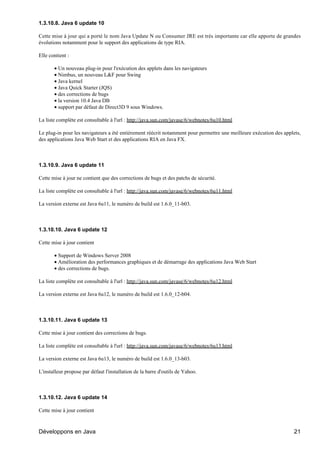 1.3.10.8. Java 6 update 10

Cette mise à jour qui a porté le nom Java Update N ou Consumer JRE est très importante car elle apporte de grandes
évolutions notamment pour le support des applications de type RIA.

Elle contient :

       • Un nouveau plug-in pour l'exécution des applets dans les navigateurs
       • Nimbus, un nouveau L&F pour Swing
       • Java kernel
       • Java Quick Starter (JQS)
       • des corrections de bugs
       • la version 10.4 Java DB
       • support par défaut de Direct3D 9 sous Windows.

La liste complète est consultable à l'url : http://java.sun.com/javase/6/webnotes/6u10.html

Le plug-in pour les navigateurs a été entièrement réécrit notamment pour permettre une meilleure exécution des applets,
des applications Java Web Start et des applications RIA en Java FX.



1.3.10.9. Java 6 update 11

Cette mise à jour ne contient que des corrections de bugs et des patchs de sécurité.

La liste complète est consultable à l'url : http://java.sun.com/javase/6/webnotes/6u11.html

La version externe est Java 6u11, le numéro de build est 1.6.0_11-b03.



1.3.10.10. Java 6 update 12

Cette mise à jour contient

       • Support de Windows Server 2008
       • Amélioration des performances graphiques et de démarrage des applications Java Web Start
       • des corrections de bugs.

La liste complète est consultable à l'url : http://java.sun.com/javase/6/webnotes/6u12.html

La version externe est Java 6u12, le numéro de build est 1.6.0_12-b04.



1.3.10.11. Java 6 update 13

Cette mise à jour contient des corrections de bugs.

La liste complète est consultable à l'url : http://java.sun.com/javase/6/webnotes/6u13.html

La version externe est Java 6u13, le numéro de build est 1.6.0_13-b03.

L'installeur propose par défaut l'installation de la barre d'outils de Yahoo.



1.3.10.12. Java 6 update 14

Cette mise à jour contient



Développons en Java                                                                                                 21
 
