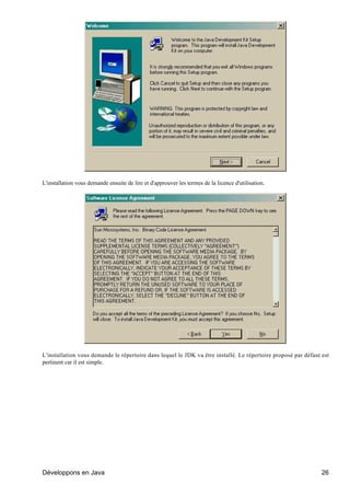 L'installation vous demande ensuite de lire et d'approuver les termes de la licence d'utilisation.




L'installation vous demande le répertoire dans lequel le JDK va être installé. Le répertoire proposé par défaut est
pertinent car il est simple.




Développons en Java                                                                                             26
 